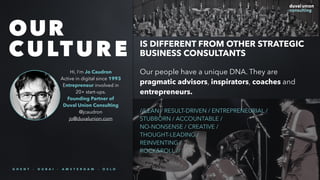 Our people have a unique DNA. They are
pragmatic advisors, inspirators, coaches and
entrepreneurs.
//LEAN / RESULT-DRIVEN / ENTREPRENEURIAL /
STUBBORN / ACCOUNTABLE /
NO-NONSENSE / CREATIVE /
THOUGHT-LEADING /
REINVENTING /
ROCK&ROLL //
OUR
CULTURE IS DIFFERENT FROM OTHER STRATEGIC
BUSINESS CONSULTANTS
Hi, I’m Jo Caudron
Active in digital since 1993
Entrepreneur involved in
20+ start-ups.
Founding Partner of
Duval Union Consulting
@jcaudron
jo@duvalunion.com
G H E N T - D U B A I - A M S T E R D A M - O S L O
 