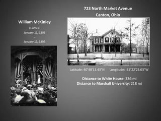 723 North Market Avenue
                                    Canton, Ohio
William McKinley
      In office:
  January 11, 1892
          –
  January 13, 1896




                     Latitude: 40°48'13.43"N   Longitude: 81°22'23.03"W

                            Distance to White House: 336 mi
                         Distance to Marshall University: 218 mi
 