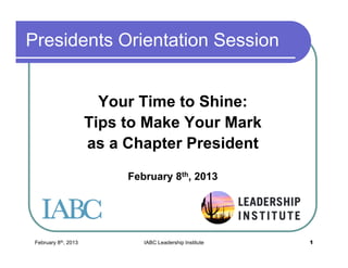 February 8th, 2013 IABC Leadership Institute 1
Presidents Orientation Session
Your Time to Shine:
Tips to Make Your Mark
as a Chapter President
February 8th, 2013
 