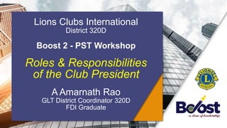 Lions Clubs International
District 320D
Boost 2 - PST Workshop
Roles & Responsibilities
of the Club President
A Amarnath Rao
GLT District Coordinator 320D
FDI Graduate
 