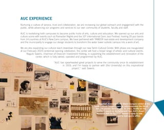 AUC EXPERIENCE
Nurturing a culture of service, trust and collaboration, we are increasing our global outreach and engagement with the
public, while advancing our programs and services to our own community of students, faculty and staff.
AUC is revitalizing both campuses to become public hubs of arts, culture and education. We opened up our arts and
culture scene with events such as Ramadan Nights and the 10th
international Cairo Jazz Festival, hosting 20 jazz bands
from 14 countries at AUC’s New Cairo campus. We have partnered with TAMEER real estate and development company
and the municipality to engage our design students to transform the water tower outside campus into a work of art.
We are also expanding our cultural reach downtown through our new Tahrir Cultural Center. With phase one inaugurated
at our February 2019 centennial opening celebration, the center will host a broad range of artistic and cultural events.
Naguib Sawiris, chairman of Orascom Investment Holding, is supporting the establishment and renovation of the
center, which is fully owned, operated and programmed by AUC.
“AUC has spearheaded great projects to serve the community since its establishment
in 1919, and I’m happy to partner with [the University] on this inspirational
project,” said Sawiris.
7
Egyptian-American artist Sherin Guirguis exhibit at the
Tahrir Cultural Center’s opening commemorated the life of
feminist pioneer Doria Shafik. In 1951, Shafik led the
women’s march on to Parliament from AUC’s Ewart
Memorial Hall for Egyptian women’s rights to vote
and to hold public office.
 