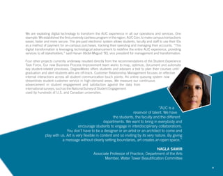 8
“AUC is a
reservoir of talent. We have
the students, the faculty and the different
departments. We want to bring in everybody and
encourage students to engage in interdisciplinary collaborations.
You don’t have to be a designer or an artist or an architect to come and
play with us. Art is very flexible in content and so inviting by its very nature. By giving
a message without clearly setting boundaries, art creates an open space.”
NAGLA SAMIR
Associate Professor of Practice, Department of the Arts
Member, Water Tower Beautification Committee
We are exploiting digital technology to transform the AUC experience in all our operations and services. One
example: We established the first university cashless program in the region, AUC Coin, to make campus transactions
easier, faster and more secure. The pre-paid electronic system allows students, faculty and staff to use their IDs
as a method of payment for on-campus purchases, tracking their spending and managing their accounts. “This
digital transformation is leveraging technological advancement to redefine the entire AUC experience, providing
services to all stakeholders,” said Hanan Abdel-Meguid ’93, vice president for management and transformation.
Four other projects currently underway resulted directly from the recommendations of the Student Experience
Task Force. Our new Business Process Improvement team works to map, optimize, document and automate
key student-related processes. DegreeWorks offers students and advisers a tool to plan their courses until
graduation and alert students who are off-track. Customer Relationship Management focuses on effective
internal interactions across all student communication touch points. An online queuing system now
streamlines student customer service in high-demand areas. We measure our continuous
advancement in student engagement and satisfaction against the data from
international surveys, such as the National Survey of Student Engagement
used by hundreds of U.S. and Canadian universities.
 