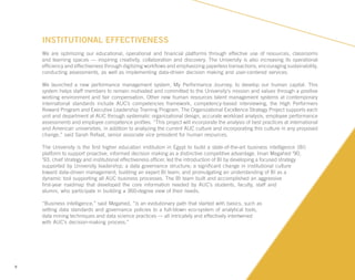 9
INSTITUTIONAL EFFECTIVENESS
We are optimizing our educational, operational and financial platforms through effective use of resources, classrooms
and learning spaces — inspiring creativity, collaboration and discovery. The University is also increasing its operational
efficiency and effectiveness through digitizing workflows and emphasizing paperless transactions, encouraging sustainability,
conducting assessments, as well as implementing data-driven decision making and user-centered services.
We launched a new performance management system, My Performance Journey, to develop our human capital. This
system helps staff members to remain motivated and committed to the University’s mission and values through a positive
working environment and fair compensation. Other new human resources talent management systems at contemporary
international standards include AUC’s competencies framework, competency-based interviewing, the High Performers
Reward Program and Executive Leadership Training Program. The Organizational Excellence Strategy Project supports each
unit and department at AUC through systematic organizational design, accurate workload analysis, employee performance
assessments and employee competence profiles. “This project will incorporate the analysis of best practices at international
and American universities, in addition to analyzing the current AUC culture and incorporating this culture in any proposed
change,” said Sarah Refaat, senior associate vice president for human resources.
The University is the first higher education institution in Egypt to build a state-of-the-art business intelligence (BI)
platform to support proactive, informed decision making as a distinctive competitive advantage. Iman Megahed ’90,
’93, chief strategy and institutional effectiveness officer, led the introduction of BI by developing a focused strategy
supported by University leadership; a data governance structure; a significant change in institutional culture
toward data-driven management; building an expert BI team; and promulgating an understanding of BI as a
dynamic tool supporting all AUC business processes. The BI team built and accomplished an aggressive
first-year roadmap that developed the core information needed by AUC’s students, faculty, staff and
alumni, who participate in building a 360-degree view of their needs.
“Business intelligence,” said Megahed, “is an evolutionary path that started with basics, such as
setting data standards and governance policies to a full-blown eco-system of analytical tools,
data mining techniques and data science practices — all intricately and effectively intertwined
with AUC’s decision-making process.”
 
