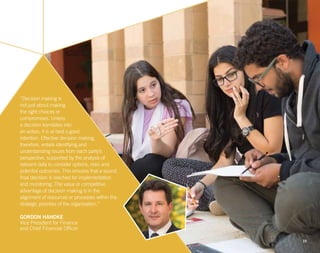 10
“Decision making is
not just about making
the right choices or
compromises. Unless
a decision translates into
an action, it is at best a good
intention. Effective decision making,
therefore, entails identifying and
understanding issues from each party’s
perspective, supported by the analysis of
relevant data to consider options, risks and
potential outcomes. This ensures that a sound,
final decision is reached for implementation
and monitoring. The value or competitive
advantage of decision making is in the
alignment of resources or processes within the
strategic priorities of the organization.”
GORDON HANDKE
Vice President for Finance
and Chief Financial Officer
 