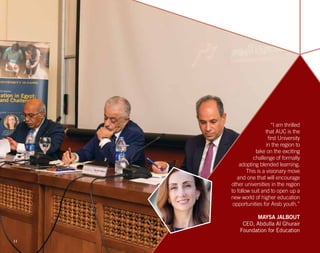 “I am thrilled
that AUC is the
first University
in the region to
take on the exciting
challenge of formally
adopting blended learning.
This is a visionary move
and one that will encourage
other universities in the region
to follow suit and to open up a
new world of higher education
opportunities for Arab youth.”
MAYSA JALBOUT
CEO, Abdulla Al Ghurair
Foundation for Education
11
 