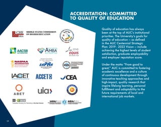 13
Quality of education has always
been at the top of AUC’s institutional
priorities. The University’s goals for
quality of education — as defined
in the AUC Centennial Strategic
Plan: 2019 - 2022 Vision — include
achieving the highest levels of student
satisfaction, graduate employability
and employer reputation score.
Under the motto “From good to
great,” AUC is committed to fostering
academic excellence and a culture
of continuous development through
innovative teaching approaches and
high-impact, quality research that
inspire lifelong learning, personal
fulfillment and adaptability to the
future requirements of local and
international job markets.
ACCREDITATION: COMMITTED
TO QUALITY OF EDUCATION
 