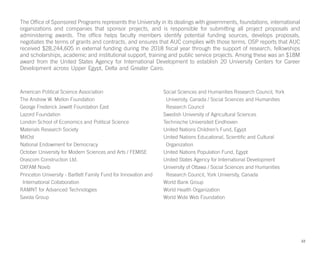 The Office of Sponsored Programs represents the University in its dealings with governments, foundations, international
organizations and companies that sponsor projects, and is responsible for submitting all project proposals and
administering awards. The office helps faculty members identify potential funding sources, develops proposals,
negotiates the terms of grants and contracts, and ensures that AUC complies with those terms. OSP reports that AUC
received $28,244,605 in external funding during the 2018 fiscal year through the support of research, fellowships
and scholarships, academic and institutional support, training and public service projects. Among these was an $18M
award from the United States Agency for International Development to establish 20 University Centers for Career
Development across Upper Egypt, Delta and Greater Cairo.
American Political Science Association
The Andrew W. Mellon Foundation
George Frederick Jewett Foundation East
Lazord Foundation
London School of Economics and Political Science
Materials Research Society
MitOst
National Endowment for Democracy
October University for Modern Sciences and Arts / FEMISE
Orascom Construction Ltd.
OXFAM Novib
Princeton University - Bartlett Family Fund for Innovation and
International Collaboration
RAMNT for Advanced Technologies
Savola Group
Social Sciences and Humanities Research Council, York
University, Canada / Social Sciences and Humanities
Research Council
Swedish University of Agricultural Sciences
Technische Universiteit Eindhoven
United Nations Children’s Fund, Egypt
United Nations Educational, Scientific and Cultural
Organization
United Nations Population Fund, Egypt
United States Agency for International Development
University of Ottawa / Social Sciences and Humanities
Research Council, York University, Canada
World Bank Group
World Health Organization
World Wide Web Foundation
22
 