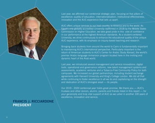 Last year, we affirmed our centennial strategic plan, focusing on five pillars of
excellence: quality of education, internationalization, institutional effectiveness,
innovation and the AUC experience that sets us apart.
AUC offers unique services to our host country, to America and to the world. As
Egypt’s only globally accredited University reaffirmed in 2018 by the Middle States
Commission on Higher Education, we take great pride in this vote of confidence
in our performance at the highest American standards. As a student-centered
University, we strive continuously to enhance the educational quality of the unique
AUC experience, with its emphasis on inquiry-based teaching and research.
Bringing back students from around the world to Cairo is fundamentally important
to maintaining AUC’s international perspective. Particularly important is the
return of American students to AUC’s Center for Arabic Study Abroad, the world’s
premier Arabic-language immersion program located here in the inviting and
dynamic heart of the Arab world.
Last year, we introduced several management and service innovations: digital
tools, operational and governance reforms, new talent management systems and
assessments, academic ventures and a Tobacco-Free Community Policy for both
campuses. We increased our global partnerships, including student exchange
agreements with Harvard University and King’s College London. We did all that
while continuing to foster excellence in all we do and capitalizing on the strength
and dedication of AUC’s strongest asset –– its people.
Our 2019 - 2020 centennial year holds great promise. We thank you –– AUC’s
trustees and other donors, alumni, parents and friends listed in this report –– for
your generosity and truly vital support of AUC as we usher in another 100 years of
excellence, innovation and service.
FRANCIS J. RICCIARDONE
PRESIDENT
1
 