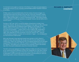 I’m honored to serve again as chairman of the Board of Trustees and look forward to
working with everyone as the University commemorates another important milestone
in its history.
As AUC revels in the accomplishments of its first century of service to Egypt, it is
inspiring to think about the promise of the next one. Since the University’s modest
beginnings as a small school of 142 students, AUC’s remarkable journey to earn its
place in Egypt and the region is a source of tremendous pride. That history provides
a strong foundation for the new aspirations and greater horizons that will define AUC’s
second century.
During our 100th
year, AUC’s numerous notable achievements included many
pioneering initiatives. We became the first University in the region to offer a blended
degree, collaborating with the Massachusetts Institute of Technology and the
Abdulla Al Ghurair Foundation for Education. We instituted Egypt’s first — and
one of the first worldwide — master’s-level FinTech program. We inaugurated a
Department of Psychology with the first community psychology program in the
region. We celebrated the fifth anniversary of the AUC Venture Lab — the first
University-based business incubator and accelerator in Egypt — and we graduated
our first Al Ghurair STEM Scholar.
We’re also fortunate to have welcomed several new members to AUC’s Board of
Trustees this year: Nora Abousteit ’00, founder and CEO of social-crafting business
CraftJam Inc.; Kristin Lord, president and CEO of the global development and education
nonprofit IREX; and Laurie Fitch (YAB ’91), partner in the Strategic Advisory Group at
PJT Partners. Their talents and commitment to the University’s mission have already
been felt in the board’s deliberations about the University’s direction.
The AUC community displayed its energy, intellectual vitality and pride on February 9
at our centennial kickoff celebration at which we inaugurated our new Tahrir Cultural
Center. It is a privilege to be a part of the AUC community, and I welcome everyone
to participate in all the upcoming centennial activities commemorating our past and
welcoming another century of educational vibrancy at AUC.
RICHARD A. BARTLETT
CHAIRMAN
2
 