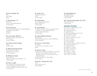 Ms. Dina El-Mofty ’98
CEO
Injaz Egypt
Egypt
Dr. Atef Eltoukhy ’74
Chairman
Aurum Capital Management
United States
Mr. Ali Faramawy
Corporate Vice President, Emerging Markets
Digital Transformation
Microsoft
Turkey
Ms. Laurie Fitch (YAB ’91)
Partner, Strategic Advisory Group
PJT Partners
United Kingdom
Ms. Katherine Nouri Hughes
Writer
United States
Dr. Mohammed (Mo) Ibrahim
Chairman and Founder
Mo Ibrahim Foundation
United Kingdom
Mr. William B. Inglee
Senior Partner
Inglee Sauer Moseley Strategies, LLC
United States
Mr. Paul J. Lawler
Vice President for Investments and 			
Chief Investment Officer (retired)
The W.K. Kellogg Foundation and Trust
United States
Dr. Kristin Lord
President and CEO
IREX
United States
Mr. Philip Maritz
Co-Founder and President
Maritz, Wolff & Co
United States
Dr. Tarek Masoud
Professor of Public Policy and Sultan Oman
Professor of International Relations
Harvard Kennedy School
United States
Ms. Hosna Mohamed Rachid
Chairperson
Rachid Mashreq Group, Unilever Mashreq
United Kingdom
Mr. Francis J. Ricciardone
President
The American University in Cairo
Egypt
Dr. David A. Tirrell
Provost, Ross McCollum-William H. Corcoran
Professor of Chemistry and Chemical
Engineering, and Carl and Shirley Larson
Provostial Chair
California Institute of Technology
United States
Mr. Mark T. Turnage (ALU ’82)
CEO
OWL Cybersecurity
United States
Dr. Sadek Wahba ’87
Managing Partner
I Squared Capital
United States
Mrs. Gretchen Gerwe Welch (ALU ’02)
Diplomat, Retired
United States
ADVISORY TRUSTEES
Dr. Thomas A. Bartlett Hon LHD
Mr. Paul I. Corddry
Mrs. Elizabeth Driscoll
Dr. Nabil Elaraby
Dr. Mohamed ElBaradei Hon LHD
Mr. C. Stedman Garber
Mr. Peter A. D. Giblin
Mr. Paul B. Hannon Hon LHD
Mr. John R. Hayes
Dr. Elias K. Hebeka
Mr. B. Boyd Hight
Mrs. Suad Al-Husseini Juffali Hon LHD
Mr. Robert W. Kasten, Jr.
Dr. Farhad Kazemi
Mr. Weldon D. Kruger
Mr. Arthur Lindenauer
Mr. Troland S. Link
Mr. Bruce L. Ludwig
Amb. William A. Rugh
Amb. Frank G. Wisner
54
Hon LHD - Honorary Degree
 