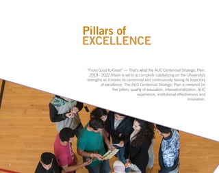“From Good to Great” — That’s what the AUC Centennial Strategic Plan:
2019 - 2022 Vision is set to accomplish: capitalizing on the University’s
strengths as it marks its centennial and continuously raising its trajectory
of excellence. The AUC Centennial Strategic Plan is centered on
five pillars: quality of education, internationalization, AUC
experience, institutional effectiveness and
innovation.
Pillars of
3
EXCELLENCE
 
