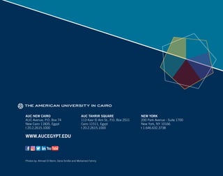 AUC NEW CAIRO
AUC Avenue, P.O. Box 74
New Cairo 11835, Egypt
t 20.2.2615.1000
Photos by: Ahmad El-Nemr, Dana Smillie and Mohamed Fahmy
WWW.AUCEGYPT.EDU
AUC TAHRIR SQUARE
113 Kasr El Aini St., P.O. Box 2511
Cairo 11511, Egypt
t 20.2.2615.1000
NEW YORK
200 Park Avenue - Suite 1700
New York, NY 10166
t 1.646.632.3738
 