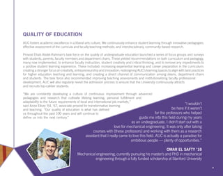 QUALITY OF EDUCATION
AUC fosters academic excellence in a liberal arts culture. We continuously enhance student learning through innovative pedagogies;
effective assessment of the curricula and faculty teaching methods; and interdisciplinary, community-based research.
Provost Ehab Abdel-Rahman’s task force on the quality of undergraduate education launched a series of focus groups and surveys
with students, parents, faculty members and department chairs. These yielded recommendations on both curriculum and pedagogy,
many now implemented, to enhance faculty instruction, student creativity and critical thinking, and to remove any impediments to
a positive student learning experience. These included: increasing experiential learning and career preparation in the curriculum;
creating a stronger focus on creativity, entrepreneurship and innovation; redesigning AUC’s learning spaces to align with best practices
for higher education teaching and learning; and creating a direct channel of communication among deans, department chairs
and students. The task force also recommended improving teaching assessments and institutionalizing faculty professional
development. AUC will also regularly revisit the admission process to ensure that the University continuously attracts
and recruits top-caliber students.
“We are constantly developing a culture of continuous improvement through advanced
pedagogies and research that cultivate lifelong learning, personal fulfillment and
adaptability to the future requirements of local and international job markets,”
said Aziza Ellozy ‘64, ‘67, associate provost for transformative learning
and teaching. “Our quality of education is what has defined
us throughout the past 100 years and will continue to
define us into the next century.”
4
“I wouldn’t
be here if it weren’t
for the professors who helped
guide me into this field during my years
as an undergraduate. I didn’t start out with a
love for mechanical engineering. It was only after taking
courses with [these professors] and working with them as a research
assistant that I really came to love this field. AUC is actually a paradise for
ambitious people — plenty of opportunities.”
OMAR EL SAFTY ’18
Mechanical engineering; currently pursuing his master’s and PhD in mechanical
engineering through a fully funded scholarship at Stanford University
 