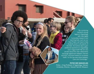 5
“By combining
Harvard’s strong
legacy in Egyptology
with new digital
humanities research and
teaching tools, such as our
Giza Project, we hope to help
students excel in all aspects of
the field. And where else to gain
additional experience in Egyptology
but in Egypt itself? We are very
excited about this new collaborative
exchange agreement between Harvard
and AUC, and look forward to increased
‘traffic’ on this two-way street between
Cairo and Cambridge.”
PETER DER MANUELIAN
Philip J. King Professor of Egyptology, Harvard
University; Director, Harvard Semitic Museum
 