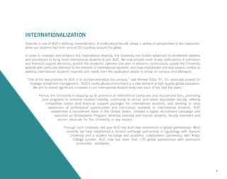 INTERNATIONALIZATION
Diversity is one of AUC’s defining characteristics. A multicultural faculty brings a variety of perspectives to the classroom,
while our students hail from around 50 countries around the globe.
In order to maintain and enhance this international diversity, the University has further advanced its enrollment systems
and procedures to bring more international students to join AUC. We now provide more timely notifications of admission
and financial support decisions, publish the academic calendar one year in advance, continuously update the University
website with particular attention to the interests of international students, and have established one-stop service centers to
address international students’ inquiries and needs from the application phase to arrival on campus and afterward.
“One of the key priorities for AUC is to re-internationalize the campus,” said Ahmed Tolba ’97, ’01, associate provost for
strategic enrollment management. “AUC’s multicultural environment is a vital element of high-quality global education.
We aim to realize significant increases in our international student body over each of the next five years.”
Hence, the University is stepping up its presence at international campuses and recruitment fairs, promoting
joint programs to enhance student mobility, continuing to recruit and retain top-caliber faculty, offering
competitive tuition and financial support packages for international students, and working to raise
awareness of professional opportunities and internships available to international students. AUC
established a recruitment team in the United States, initiated a digital recruitment campaign and
launched an Ambassador Program, whereby selected and trained students, faculty members and
alumni advocate for the University in key locales.
Through such initiatives, last year AUC has built new momentum in global partnerships. Most
recently, we have established a student exchange partnership in Egyptology with Harvard
University and a student exchange and academic collaboration partnership with King’s
College London. AUC now has more than 170 global partnerships with prominent
universities worldwide.
6
 