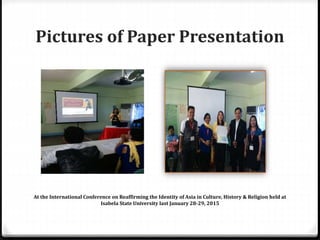 Pictures of Paper Presentation
At the International Conference on Reaffirming the Identity of Asia in Culture, History & Religion held at
Isabela State University last January 28-29, 2015
 