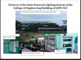 Pictures of the Solar Powered Lighting System of the
College of Engineering Building of LSPU-SCC
Battery
Orientation to Faculty and Students
The 60 pieces Solar panel installed at the Engineering building roofing
Solar charger circuit
 