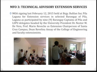 MFO 3: TECHNICAL ADVISORY EXTENSION SERVICES
0 MOA signing last February 12, 2015 held at Brgy. Bulilan Sur, Pila
Laguna for Extension services in selected Barangay of Pila,
Laguna as participated by nine (9) Barangay Captains of Pila and
LSPU delegates headed by the University President Dr. Nestor M.
De Vera, Prof. Mario Reveche as Extension Chairperson of Santa
Cruz Campus, Dean Revelina Ansay of the College of Engineering
and faculty extensionists.
 