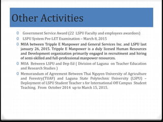 Other Activities
0 Government Service Award (22 LSPU Faculty and employees awardees)
0 LSPU System Pre-LET Examination – March 8, 2015
0 MOA between Tripple E Manpower and General Services Inc. and LSPU last
january 26, 2015. Tripple E Manpower is a duly licesed Human Resources
and Development organization primarily engaged in recruitment and hiring
of semi-skilled and full-professional manpower resources.
0 MOA Between LSPU and Dep Ed ( Division of Laguna on Teacher Education
and Research Studies )
0 Memorandum of Agreement Between Thai Nguyen University of Agriculture
and Forestry(TUAF) and Laguna State Polytechnic University (LSPU) –
Deployment of LSPU Student Teacher s for International Off Campus Student
Teaching. From October 2014 up to March 15, 2015.
 