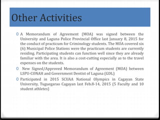 Other Activities
0 A Memorandum of Agreement (MOA) was signed between the
University and Laguna Police Provincial Office last January 8, 2015 for
the conduct of practicum for Criminology students. The MOA covered six
(6) Municipal Police Stations were the practicum students are currently
residing. Participating students can function well since they are already
familiar with the area. It is also a cost-cutting especially as to the travel
expenses on the students.
0 New Signed/Approved Memorandum of Agreement (MOA) between
LSPU-CONAH and Government Dentist of Laguna (GDL)
0 Participated in 2015 SCUAA National Olympics in Cagayan State
University, Tuguegarao Cagayan last Feb.8-14, 2015 (5 Faculty and 10
student athletes)
 