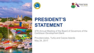 PRESIDENT’S
STATEMENT
47th Annual Meeting of the Board of Governors of the
Caribbean Development Bank
Providenciales, Turks and Caicos Islands
May 24, 2017
 