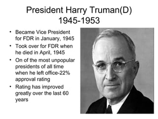 President Harry Truman(D)
1945-1953
• Became Vice President
for FDR in January, 1945
• Took over for FDR when
he died in April, 1945
• On of the most unpopular
presidents of all time
when he left office-22%
approval rating
• Rating has improved
greatly over the last 60
years
 
