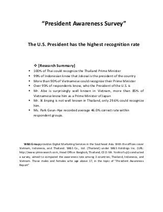 “President Awareness Survey”
The U.S. President has the highest recognition rate
 [Research Summary]
 100% of Thai could recognize the Thailand Prime Minister
 99% of Indonesian know that Jokowi is the president of the country
 More than 90% of Vietnamese could recognize their Prime Minister
 Over 95% of respondents know, who the President of the U.S. is
 Mr. Abe is surprisingly well known in Vietnam, more than 85% of
Vietnamese know him as a Prime Minister of Japan
 Mr. Xi Jinping is not well known in Thailand, only 29.6% could recognize
him.
 Ms. Park Geun-Hye recorded average 46.0% correct rate within
respondent groups.
W&S Group provides Digital Marketing Services in the Southeast Asia. With the offices cover
Vietnam, Indonesia, and Thailand. W&S Co., Ltd. (Thailand) under W&S Holdings Inc. (URL:
http://www.yimresearch.com, Head Office: Bangkok, Thailand, CEO: Mr. Yoshio Fujii) conducted
a survey, aimed to compared the awareness rate among 3 countries; Thailand, Indonesia, and
Vietnam. Those males and females who age above 17, in the topic of “President Awareness
Report”
 