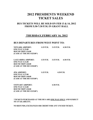 2012 PRESIDENTS WEEKEND
                     TICKET SALES
   BUS TICKETS WILL BE SOLD ON FEB 13 & 14, 2012
         FROM 5:30-7:30 P.M. IN GRANT HALL


            THURSDAY,FEBRUARY 16, 2012

BUS DEPARTURES FROM WEST POINT TO:
NEWARK AIRPORT:             1:15 P.M.   3:15 P.M.   4:30 P.M.
ONE WAY $ 19.00
ROUND TRIP $ 36.00
(CASH AT THE BUS $25.00*)


LAGUARDIA AIRPORT:          1:15 P.M.   3:15 P.M.   4:30 P.M.
ONE WAY $ 21.00
ROUND TRIP $ 40.00
(CASH AT THE BUS $30.00*)


JFK AIRPORT:                1:15 P.M.         4:30 P.M.
ONE WAY $ 27.00
ROUND TRIP $ 48.00
(CASH AT THE BUS $35.00*)


STEWART AIRPORT:                        4:30 P.M.
ONE WAY $ 12.00
ROUND TRIP $ 20.00
(CASH AT THE BUS $15.00*)



*TICKETS PURCHASED AT THE BUS ARE ONE WAY ONLY AND SUBJECT
TO AVAILABILITY.

NO REFUNDS, EXCHANGES OR CREDIT FOR ANY UNUSED TICKET.
 
