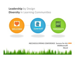 Leadership	
  by	
  Design	
  
Diversity	
  in	
  Learning	
  Communi1es	
  
#BCCASE16	
  SPRING	
  CONFERENCE	
  	
  Success	
  for	
  ALL	
  
#AllMeansAll	
  	
  
#bced	
  	
  
	
  	
  	
  	
  	
  	
  	
  	
  	
  	
  	
  	
  
	
  	
  	
  	
  	
  	
  	
  	
  	
  	
  	
  	
  	
  	
  
	
  
WELCOME	
  
	
  	
  	
  	
  	
  	
  	
  	
  	
  	
  	
  	
  	
  	
  
	
  
CONTEXT	
  
	
  	
  	
  	
  	
  	
  	
  	
  	
  	
  	
  	
  	
  	
  
	
  
THOUGHTS	
  
 