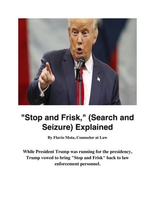 "Stop and Frisk," (Search and
Seizure) Explained
By Flavio Mota, Counselor at Law
While President Trump was running for the presidency,
Trump vowed to bring "Stop and Frisk" back to law
enforcement personnel.
 