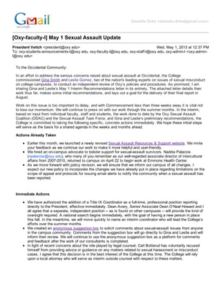 Danielle  Dirks  <danielle.dirks@gmail.com>
[Oxy-­faculty-­l]  May  1  Sexual  Assault  Update
President  Veitch  <president@oxy.edu> Wed,  May  1,  2013  at  12:37  PM
To:  oxy-­students-­announcements-­l@oxy.edu,  oxy-­faculty-­l@oxy.edu,  oxy-­staff-­l@oxy.edu,  oxy-­admin-­l  <oxy-­admin-­
l@oxy.edu>
To  the  Occidental  Community:
In  an  effort  to  address  the  serious  concerns  raised  about  sexual  assault  at  Occidental,  the  College
commissioned  Gina  Smith  and  Leslie  Gomez,  two  of  the  nation's  leading  experts  on  issues  of  sexual  misconduct
on  college  campuses,  to  conduct  an  independent  review  of  Oxy’s  policies  and  procedures.  As  promised,  I  am
sharing  Gina  and  Leslie’s  May  1  Interim  Recommendations  letter  in  its  entirety.  The  attached  letter  details  their
work  thus  far,  makes  some  initial  recommendations,  and  lays  out  a  goal  for  the  delivery  of  their  final  report  in
August.
Work  on  this  issue  is  too  important  to  delay,  and  with  Commencement  less  than  three  weeks  away  it  is  vital  not
to  lose  our  momentum.  We  will  continue  to  press  on  with  our  work  through  the  summer  months.  In  the  interim,
based  on  input  from  individual  faculty,  staff  and  students,  the  work  done  to  date  by  the  Oxy  Sexual  Assault
Coalition  (OSAC)  and  the  Sexual  Assault  Task  Force,  and  Gina  and  Leslie’s  preliminary  recommendations,  the
College  is  committed  to  taking  the  following  specific,  concrete  actions  immediately.  We  hope  these  initial  steps
will  serve  as  the  basis  for  a  shared  agenda  in  the  weeks  and  months  ahead.
Actions  Already  Taken
Earlier  this  month,  we  launched  a  newly  revised  Sexual  Assault  Resources  &  Support  website.  We  invite
your  feedback  as  we  continue  our  work  to  make  it  more  helpful  and  user-­friendly.
We  hired  an  on-­campus  advocate  to  bolster  support  for  sexual-­assault  survivors.  Naddia  Palacios
(npalacios@oxy.edu),  who  many  of  you  remember  as  our  well-­regarded  associate  director  of  intercultural
affairs  from  2007-­2010,  returned  to  campus  on  April  22  to  begin  work  at  Emmons  Health  Center.    
As  we  move  forward  with  policy  revision,  we  will  ensure  that  we  inform  our  campus  of  all  changes.  I
expect  our  new  policy  to  incorporate  the  changes  we  have  already  put  in  place  regarding  limitations  on  the
scope  of  appeal  and  protocols  for  issuing  email  alerts  to  notify  the  community  when  a  sexual  assault  has
been  reported.
  
Immediate  Actions
We  have  authorized  the  addition  of  a  Title  IX  Coordinator  as  a  full-­time,  professional  position  reporting
directly  to  the  President,  effective  immediately.  Dean  Avery,  Senior  Associate  Dean  O’Neal  Howard  and  I
all  agree  that  a  separate,  independent  position  -­-­  as  is  found  on  other  campuses  -­-­  will  provide  the  kind  of
oversight  required.  A  national  search  begins  immediately,  with  the  goal  of  having  a  new  person  in  place
this  fall.  In  the  meantime,  we  will  move  quickly  to  name  an  interim  coordinator  who  will  lead  the  College’s
efforts  over  the  summer  months.
We  created  an  anonymous  suggestion  box  to  solicit  comments  about  sexual-­assault  issues  from  anyone
in  the  campus  community.  Comments  from  the  suggestion  box  will  go  directly  to  Gina  and  Leslie  and  will
inform  their  review.  We  will  continue  to  use  the  anonymous  suggestion  box  as  a  platform  for  comments
and  feedback  after  the  work  of  our  consultants  is  completed.
In  light  of  recent  concerns  about  the  role  played  by  legal  counsel,  Carl  Botterud  has  voluntarily  recused
himself  from  providing  advice  or  guidance  on  any  matters  related  to  sexual  harassment  or  misconduct
cases.  I  agree  that  this  decision  is  in  the  best  interest  of  the  College  at  this  time.  The  College  will  rely
upon  a  local  attorney  who  will  serve  as  interim  outside  counsel  with  respect  to  these  matters.
  
 