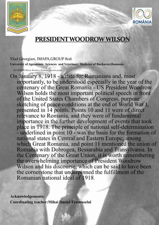 Vlad Georgian, IMAPA,GROUP 8116
University of Agronomic Sciences and Veterinary Medicine of Bucharest,Romania
KEYWORDS:Wilson Woodrow, Romania, fourteen points.
On January 8, 1918 - a date for Romanians and, most
importantly, to be understood especially in the year of the
centenary of the Great Romania - US President Woodrow
Wilson holds the most important political speech in front
of the United States Chambers of Congress, purpose
sketching of peace conditions at the end of World War I,
presented in 14 points. Points 10 and 11 were of direct
relevance to Romania, and they were of fundamental
importance in the further development of events that took
place in 1918. The principle of national self-determination
- underlined in point 10 - was the basis for the formation of
national states in Central and Eastern Europe, among
which Great Romania, and point 11 mentioned the union of
Romania with Dobrogea, Bessarabia and Transylvania. In
the Centenary of the Great Union, it is worth remembering
the overwhelming importance of President Woodrow
Wilson and his discourse, which can be said to have been
the cornerstone that underpinned the fulfillment of the
Romanian national ideal of 1918.
Acknowledgements:
Coordinating teacher:Mihai Daniel Frumuselul
 