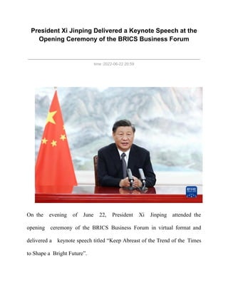 President Xi Jinping Delivered a Keynote Speech at the
Opening Ceremony of the BRICS Business Forum
time：2022-06-22 20:59
On the evening of June 22, President Xi Jinping attended the
opening  ceremony of the BRICS Business Forum in virtual format and
delivered a  keynote speech titled “Keep Abreast of the Trend of the Times
to Shape a Bright Future”.
 