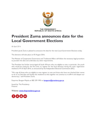 President Zuma announces date for the
Local Government Elections
06 April 2016
President Jacob Zuma is pleased to announce the date for the next Local Government Elections today.
The elections will take place on 03 August 2016.
The Minister of Cooperative Governance and Traditional Affairs will follow the necessary legal procedure
to proclaim the date and undertake any other requirements.
The President has further encouraged all South Africans who are eligible to vote, in particular, the youth
who would be voting for the first time, to register for the local elections during the voter registration
weekend of 9-10 April 2016, as announced by the Independent Electoral Commission (IEC).
"We urge all those who are eligible to vote register to vote and those who have not checked their names
to do so on Saturday and Sunday this weekend so that together we continue to re-affirm and deepen our
democracy,” said President Zuma.
Enquiries: Bongani Majola on 082 339 1993 or bonganim@presidency.gov.za
Issued by: The Presidency
Pretoria
Website: www.thepresidency.gov.za
 
