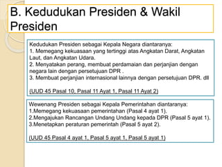 B. Kedudukan Presiden & Wakil
Presiden
Kedudukan Presiden sebagai Kepala Negara diantaranya:
1. Memegang kekuasaan yang tertinggi atas Angkatan Darat, Angkatan
Laut, dan Angkatan Udara.
2. Menyatakan perang, membuat perdamaian dan perjanjian dengan
negara lain dengan persetujuan DPR .
3. Membuat perjanjian internasional lainnya dengan persetujuan DPR. dll
(UUD 45 Pasal 10, Pasal 11 Ayat 1, Pasal 11 Ayat 2)
Wewenang Presiden sebagai Kepala Pemerintahan diantaranya:
1.Memegang kekuasaan pemerintahan (Pasal 4 ayat 1).
2.Mengajukan Rancangan Undang Undang kepada DPR (Pasal 5 ayat 1).
3.Menetapkan peraturan pemerintah (Pasal 5 ayat 2).
(UUD 45 Pasal 4 ayat 1, Pasal 5 ayat 1, Pasal 5 ayat 1)
 