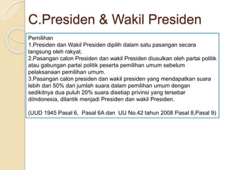 C.Presiden & Wakil Presiden
Pemilihan
1.Presiden dan Wakil Presiden dipilih dalam satu pasangan secara
langsung oleh rakyat.
2.Pasangan calon Presiden dan wakil Presiden diusulkan oleh partai politik
atau gabungan partai politik peserta pemilihan umum sebelum
pelaksanaan pemilihan umum.
3.Pasangan calon presiden dan wakil presiden yang mendapatkan suara
lebih dari 50% dari jumlah suara dalam pemilihan umum dengan
sedikitnya dua puluh 20% suara disetiap privinsi yang tersebar
diIndonesia, dilantik menjadi Presiden dan wakil Presiden.
(UUD 1945 Pasal 6, Pasal 6A dan UU No.42 tahun 2008 Pasal 8,Pasal 9)
 