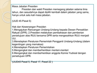 Masa Jabatan Presiden
Presiden dan wakil Presiden memegang jabatan selama lima
tahun, dan sesudahnya dapat dipilih kembali dalam jabatan yang sama,
hanya untuk satu kali masa jabatan.
(UUD 45 Pasal 5)
Hak dan Kewenangan Presiden
1.Mengajukan Rancangan Undang-Undang kepada Dewan Perwakilan
Rakyat (DPR). 2.Presiden melakukan pembahasan dan pemberian
persetujuan atas RUU bersama DPR serta mengesahkan RUU menjadi
UU.
3.Menetapkan Peraturan Pemerintah Pengganti Undang-Undang (dalam
kegentingan yang memaksa)
4.Menetapkan Peraturan Pemerintahan
5.Mengangkat dan memberhentikan menteri-menteri
6.Mengangkat dan memberhentikan anggota Komisi Yudisial dengan
persetujuan DPR.
(UUD45 Pasal 5, Pasal 17, Pasal 22 )
 