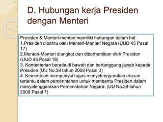 D. Hubungan kerja Presiden
dengan Menteri
Presiden & Menteri-menteri memiliki hubungan dalam hal:
1.Presiden dibantu oleh Menteri-Menteri Negara (UUD 45 Pasal
17)
2.Menteri-Menteri diangkat dan diberhentikan oleh Presiden
(UUD 45 Pasal 18)
3. Kementerian berada di bawah dan bertanggung jawab kepada
Presiden.(UU No.39 tahun 2008 Pasal 3)
4. Kementrian mempunyai tugas menyelenggarakan urusan
tertentu dalam pemerintahan untuk membantu Presiden dalam
menyelenggarakan Pemerintahan Negara. (UU No.39 tahun
2008 Pasal 7)
 