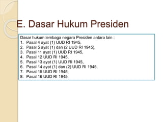 E. Dasar Hukum Presiden
Dasar hukum lembaga negara Presiden antara lain :
1. Pasal 4 ayat (1) UUD RI 1945,
2. Pasal 5 ayat (1) dan (2 UUD RI 1945),
3. Pasal 11 ayat (1) UUD RI 1945,
4. Pasal 12 UUD RI 1945,
5. Pasal 13 ayat (1) UUD RI 1945,
6. Pasal 14 ayat (1) dan (2) UUD RI 1945,
7. Pasal 15 UUD RI 1945,
8. Pasal 16 UUD RI 1945,
 