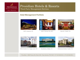 Presidian Hotels & Resorts
Third Party Management Services


Hotel Management Portfolio




      Aloft- Leawood, KS              Hilton- Kansas City, MO              Marriott- Visalia, CA




Hilton Garden Inn- Sugar Land, TX     Doubletree- Dallas, TX          Homewood Suites- Austin, TX




  Presidian | 9000 Tesoro Dr, Suite 300 | San Antonio, TX 78217 | P: 210-646-8811 | F: 210-646-8814
 
