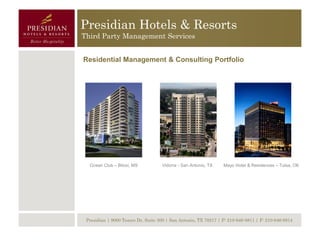 Presidian Hotels & Resorts
Third Party Management Services


Residential Management & Consulting Portfolio




  Ocean Club – Biloxi, MS           Vidorra - San Antonio, TX    Mayo Hotel & Residences – Tulsa, OK




 Presidian | 9000 Tesoro Dr, Suite 300 | San Antonio, TX 78217 | P: 210-646-8811 | F: 210-646-8814
 