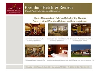 Presidian Hotels & Resorts
Third Party Management Services


             Hotels Managed and Sold on Behalf of the Owners
            Each provided Premium Returns on their Investment




Amerisuites- Houston IAH, TX        Amerisuites- San Antonio Quarry, TX Amerisuites- Austin Arboretum, TX
  (Currently Hyatt Place)               (Currently Hyatt Place)            (Currently Hyatt Place)




Doubletree- Austin University, TX   Hampton Inn- Albuquerque I-30, NM Hilton Garden Inn- Rancho Bernardo, CA




  Presidian | 9000 Tesoro Dr, Suite 300 | San Antonio, TX 78217 | P: 210-646-8811 | F: 210-646-8814
 