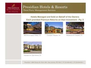 Presidian Hotels & Resorts
Third Party Management Services


        Hotels Managed and Sold on Behalf of the Owners
    Each provided Premium Returns on their Investment - Pg. 2




Marriott at Legacy- Dallas, TX        Courtyard -Houston, TX          Residence Inn- Houston, TX




Hampton Inn- San Antonio, TX




 Presidian | 9000 Tesoro Dr, Suite 300 | San Antonio, TX 78217 | P: 210-646-8811 | F: 210-646-8814
 