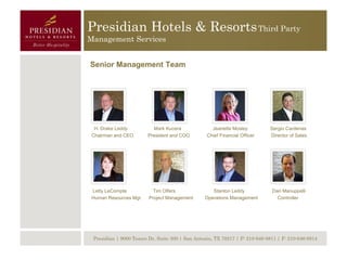 Presidian Hotels & Resorts Third Party
Management Services


Senior Management Team




  H. Drake Leddy          Mark Kucera               Jeanette Mosley          Sergio Cardenas
 Chairman and CEO       President and COO         Chief Financial Officer    Director of Sales




 Letty LeCompte            Tim Olfers               Stanton Leddy             Dan Manuppelli
 Human Resources Mgr.    Project Management      Operations Management          Controller




 Presidian | 9000 Tesoro Dr, Suite 300 | San Antonio, TX 78217 | P: 210-646-8811 | F: 210-646-8814
 