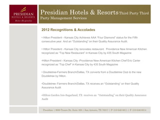 Presidian Hotels & Resorts Third Party Third
Party Management Services


2012 Recognitions & Accolades

• Hilton President - Kansas City Achieves AAA “Four Diamond” status for the Fifth
consecutive year. And an “Outstanding” on their Quality Assurance Audit.

• Hilton President - Kansas City renovates restaurant. Providence New American Kitchen
recognized as “Top New Restaurant” in Kansas City by 435 South Magazine

•Hilton President - Kansas City -Providence New American Kitchen Chef Eric Carter
recognized as “Top Chef” in Kansas City by 435 South Magazine

• Doubletree-Farmers Branch/Dallas, TX converts from a Doubletree Club to the new
Doubletree by Hilton.

•Doubletree- Farmers Branch/Dallas, TX receives an “Outstanding” on their Quality
Assurance Audit

•Hilton Garden Inn-Sugarland, TX receives an “Outstanding” on their Quality Assurance
Audit



 Presidian | 9000 Tesoro Dr, Suite 300 | San Antonio, TX 78217 | P: 210-646-8811 | F: 210-646-8814
 