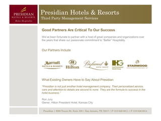 Presidian Hotels & Resorts
Third Party Management Services


Good Partners Are Critical To Our Success
We’ve been fortunate to partner with a host of great companies and organizations over
the years that share our passionate commitment to “Better” Hospitality.


Our Partners Include




What Existing Owners Have to Say About Presidian

“Presidian is not just another hotel management company. Their personalized service,
care and attention to details are second to none. They are the formula to success in the
hotel business.”

Ron Jury
Owner, Hilton President Hotel, Kansas City


 Presidian | 9000 Tesoro Dr, Suite 300 | San Antonio, TX 78217 | P: 210-646-8811 | F: 210-646-8814
 
