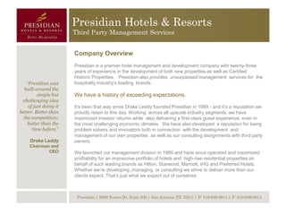 Presidian Hotels & Resorts
                        Third Party Management Services


                        Company Overview
                        Presidian is a premier hotel management and development company with twenty-three
                        years of experience in the development of both new properties as well as Certified
                        Historic Properties. Presidian also provides unsurpassed management services for the
    “Presidian was      hospitality industry’s leading brands.
  built around the
          simple but    We have a history of exceeding expectations.
 challenging idea
     of just doing it   It’s been that way since Drake Leddy founded Presidian in 1989 - and it’s a reputation we
better. Better than     proudly retain to this day. Working across all upscale industry segments, we have
  the competition;      maximized investor returns while also delivering a first-class guest experience, even in
    better than the     the most challenging economic climates. We have also developed a reputation for being
       time before.”    problem solvers and innovators both in connection with the development and
                        management of our own properties as well as our consulting assignments with third party
     Drake Leddy        owners.
     Chairman and
             CEO        We launched our management division in 1999 and have since operated and maximized
                        profitability for an impressive portfolio of hotels and high-rise residential properties on
                        behalf of such leading brands as Hilton, Starwood, Marriott, IHG and Preferred Hotels.
                        Whether we’re developing ,managing, or consulting we strive to deliver more than our
                        clients expect. That’s just what we expect out of ourselves.



                         Presidian | 9000 Tesoro Dr, Suite 300 | San Antonio, TX 78217 | P: 210-646-8811 | F: 210-646-8814
 