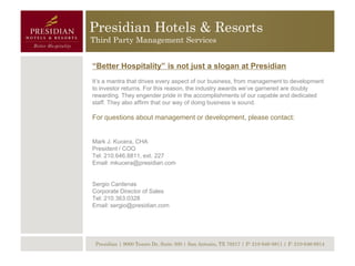 Presidian Hotels & Resorts
Third Party Management Services


“Better Hospitality” is not just a slogan at Presidian
It’s a mantra that drives every aspect of our business, from management to development
to investor returns. For this reason, the industry awards we’ve garnered are doubly
rewarding. They engender pride in the accomplishments of our capable and dedicated
staff. They also affirm that our way of doing business is sound.

For questions about management or development, please contact:


Mark J. Kucera, CHA
President / COO
Tel: 210.646.8811, ext. 227
Email: mkucera@presidian.com


Sergio Cardenas
Corporate Director of Sales
Tel: 210.363.0328
Email: sergio@presidian.com




 Presidian | 9000 Tesoro Dr, Suite 300 | San Antonio, TX 78217 | P: 210-646-8811 | F: 210-646-8814
 