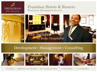 Presidian Hotels & Resorts
                        Third Party Management Services




        Development • Management • Consulting




Presidian | 9000 Tesoro Dr Suite 300 | San Antonio, TX 78217 | P: 210-646-8811 | F: 210-646-8814
 