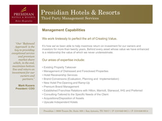 Presidian Hotels & Resorts
                       Third Party Management Services


                       Management Capabilities

                       We work tirelessly to perfect the art of Creating Value.
    “Our ‘ Balanced
    Approach’ is the   It’s how we’ve been able to help maximize return on investment for our owners and
   key to providing    investors for more than twenty years. Behind every asset whose value we have enhanced
exceptional service    is a relationship the value of which we never underestimate.
      and premium
      market share     Our areas of expertise include:
  which, in the end,
 maximizes bottom      • Existing Property Takeover
 line and return on
                       • Management of Distressed and Foreclosed Properties
investment for our
        owners and     • Hotel Receivership Services
          partners.”   • Brand Conversions (Evaluation, Planning and Implementation)
                       • New Hotel Pre-Opening and Ramp-Up
     Mark Kucera       • Premium Brand Management
   President / COO
                       • Established Franchise Relations with Hilton, Marriott, Starwood, IHG and Preferred
                       • Consulting-Tailored to the Specific Needs of the Client
                       • Acquisitions/Disposition of Assets
                       • Upscale Independent Hotels


                        Presidian | 9000 Tesoro Dr, Suite 300 | San Antonio, TX 78217 | P: 210-646-8811 | F: 210-646-8814
 
